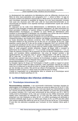 Accident vasculaire cérébral : prise en charge précoce (alerte, phase préhospitalière,
phase hospitalière initiale, indications de la thrombolyse)

Le développement des applications de télémédecine entre les différentes structures de la
filière de soins neuro-vasculaires (voir paragraphe 3.2.1
activer la filière / le type de
structures existant) est fortement recommandé en offrant ainsi aux structures sans UNV et
sans neurologue vasculaire la possibilité de disposer d’un avis neuro-vasculaire immédiat
mais aussi aux structures avec UNV sans unité de neuro-radio-interventionnelle ou de
neurochirurgie de disposer d’une expertise technique complémentaire auprès des centres
qui la pratiquent.
En s’appuyant sur les outils d’une télétransmission, la télémédecine donne accès aux
praticiens à des échanges d’imagerie (télé expertise radiologique), de vidéo transmission en
direct permettant d’effectuer un examen clinique du patient à distance et en temps réel
(téléconsultation neurologique). La validation du score NIHSS par télémédecine (203)
constitue un encouragement à développer une consultation pour donner des avis à distance
dans les centres ne disposant pas de ressources neuro-vasculaires.
Dans l'expérience TEMPIS (204,205) les patients ont aussi été évalués pour des hématomes
intraparenchymateux, des troubles de la vigilance, des tableaux neurologiques atypiques, et
sur toutes demandes des praticiens concernés. Ainsi 5 696 patients suspects d'accident
vasculaire cérébral ont été concernés par de tels avis sur une période de 20 mois. Cette
expertise a permis dans 29 % des cas de corriger le diagnostic (AVC non confirmé) (205).
Les structures bénéficiant de tels avis ont notamment réalisé plus rapidement une imagerie
cérébrale, et optimisé les prises en charge selon les critères qualités communément validés.
Dans un essai prospectif contrôlé randomisé, l'équipe de Meyer (206) a comparé la
performance de la téléconsultation (n = 111) au simple conseil téléphonique (n = 111). Le
critère de jugement principal a été la proportion de prise de décision thérapeutique correcte
(selon une procédure définie préalablement). Une prise de décision correcte a été
significativement plus fréquente dans le groupe téléconsultation (108 [98 %] versus 91
[82 %], odds ratio : 10,9 [IC 95 % : 2,7 – 44,6] ; p = 0,009) et le recueil des données plus
exhaustif pour prendre notamment la décision de thrombolyser le patient. La proportion de
données incomplètes a été plus fréquente dans le groupe conseil téléphonique que dans le
groupe téléconsultation (12 % versus 3 % ; p = 0,0001).
La Canadian Agency for Drugs and Technologies in Health a publié un rapport en janvier
2008 (207) évaluant l'intérêt de telles procédures. Cette organisation réduirait les coûts de
santé tout en préservant la sécurité de prise en charge des patients, mais doit être validée
par des données plus solides. Elle permet par ailleurs d'homogénéiser les pratiques sur le
territoire et d'offrir à chacun un même niveau de qualité de prise en charge.
L'intérêt et l’organisation de la télémédecine dans le contexte de la thrombolyse seront
abordés dans un chapitre spécifique (5.1.5).

5 La thrombolyse des infarctus cérébraux
5.1 Thrombolyse intraveineuse (IV)
Recommandations existantes : il est recommandé d’administrer l’activateur tissulaire du
plasminogène (rt-PA-altéplase) dans les 3 heures qui suivent le début d’un IC (4,10,11,132),
et de préférence le plus tôt possible (4) mais il est aussi stipulé que l’administration au-delà
de 3 heures pourrait être bénéfique sans que cette utilisation ne puisse être recommandée
en pratique routinière (10). Il est aussi recommandé de faire diminuer une PA ≥ 185/110
mmHg avant la thrombolyse (4,10), mais qu’il convient que les chiffres tensionnels soient
stables avant l’instauration du traitement (4). Le rt-PA peut être utilisé chez les patients
présentant une crise d’épilepsie au début de l’IC, si le déficit neurologique est attribuable à
l’ischémie cérébrale aiguë et pas à un déficit post critique (4,10). Le rt-PA peut être utilisé
chez certains patients bien définis de moins de 18 ans et de plus de 80 ans. La thrombolyse
IV peut être une alternative acceptable pour l’occlusion du tronc basilaire même après 3
heures.

HAS / Service des bonnes pratiques professionnelles / mai 2009
68

 