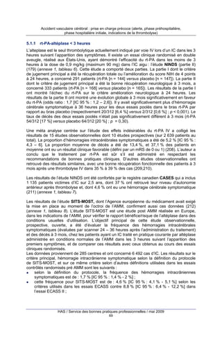 Accident vasculaire cérébral : prise en charge précoce (alerte, phase préhospitalière,
phase hospitalière initiale, indications de la thrombolyse)

5.1.1

rt-PA-altéplase < 3 heures

L’alteplase est le seul thrombolytique actuellement indiqué par voie IV lors d’un IC dans les 3
heures suivant l’apparition des symptômes. Il existe un essai clinique randomisé en double
aveugle, réalisé aux États-Unis, ayant démontré l’efficacité du rt-PA dans les moins de 3
heures à la dose de 0,9 mg/kg (maximum 90 mg) dans l’IC aigu : l’étude NINDS (partie II)
(179) (annexe 1, tableau 6). Cette étude a comporté deux parties. La partie I dont le critère
de jugement principal a été la récupération totale ou l’amélioration du score NIH de 4 points
à 24 heures, a concerné 291 patients (rt-PA [n = 144] versus placebo [n = 147]). La partie II
dont le critère de jugement principal a été la bonne récupération neurologique à 3 mois, a
concerné 333 patients (rt-PA [n = 168] versus placebo [n = 165]). Les résultats de la partie I
ont montré l’échec du rt-PA sur le critère amélioration neurologique à 24 heures. Les
résultats de la partie II ont montré une évolution globale à 3 mois significativement en faveur
du rt-PA (odds ratio : 1,7 [IC 95 % : 1,2 – 2,6]). Il y avait significativement plus d’hémorragie
cérébrale symptomatique à 36 heures pour les deux essais poolés dans le bras rt-PA par
rapport au bras placebo (respectivement 20/312 [6,4 %] versus 2/312 [0,6 %] ; p < 0,001). Le
taux de décès des deux essais poolés n’était pas significativement différent à 3 mois (rt-PA
54/312 [17 %] versus placebo 64/312 [20 %] ; p = 0,30).
Une méta analyse centrée sur l’étude des effets indésirables du rt-PA IV a colligé les
résultats de 15 études observationnelles dont 10 études prospectives (sur 2 639 patients au
total). La proportion d’hémorragies intracérébrales symptomatiques a été de 5,2 % [IC 95 % :
4,3 – 6]. La proportion moyenne de décès a été de 13,4 %, et 37,1 % des patients en
moyenne ont eu un résultat clinique favorable (défini par un mRS de 0 ou 1) (208). L’auteur a
conclu que le traitement par rt-PA est sûr s’il est administré en respectant les
recommandations de bonnes pratiques cliniques. D’autres études observationnelles ont
retrouvé des résultats similaires, avec une bonne récupération fonctionnelle des patients à 3
mois après une thrombolyse IV dans 35 % à 39 % des cas (209,210).
Les résultats de l’étude NINDS ont été confortés par le registre canadien CASES qui a inclus
1 135 patients victimes d’IC sur 2,5 ans, dont 37 % ont retrouvé leur niveau d’autonomie
antérieur après thrombolyse et, dont 4,6 % ont eu une hémorragie cérébrale symptomatique
(211) (annexe 1, tableau 7).
Les résultats de l’étude SITS-MOST, dont l’Agence européenne du médicament avait exigé
la mise en place au moment de l’octroi de l’AMM, confirment aussi ces données (212)
(annexe 1, tableau 8). L’étude SITS-MOST est une étude post AMM réalisée en Europe,
dans les indications de l’AMM, pour vérifier le rapport bénéfice/risque de l’altéplase dans des
conditions usuelles d’utilisation. L’objectif principal de cette étude observationnelle,
prospective, ouverte, a été d’évaluer la fréquence des hémorragies intracérébrales
symptomatiques (évaluées par scanner 24 – 36 heures après l’administration du traitement)
et des décès à 3 mois, chez les patients ayant un IC traité en pratique courante par altéplase
administrée en conditions normales de l’AMM dans les 3 heures suivant l’apparition des
premiers symptômes, et de comparer ces résultats avec ceux obtenus au cours des essais
cliniques randomisés.
Les données proviennent de 285 centres et ont concerné 6 492 cas d’IC. Les résultats sur le
critère principal, hémorragie intracrânienne symptomatique selon la définition du protocole
de SITS-MOST, et sur ce même critère selon d’autres définitions utilisées dans les essais
contrôlés randomisés pré AMM sont les suivants :
selon la définition du protocole, la fréquence des hémorragies intracrâniennes
symptomatiques est de : 1,7 % [IC 95 % : 1,4 % - 2 %] ;
cette fréquence pour SITS-MOST est de : 4,6 % [IC 95 % : 4,1 % - 5,1 %] selon les
critères utilisés dans les essais ECASS contre 8,8 % [IC 95 % : 6,4 % - 12,2 %] dans
l’essai ECASS II ;

HAS / Service des bonnes pratiques professionnelles / mai 2009
69

 