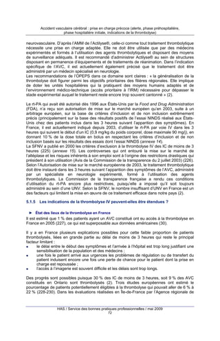 Accident vasculaire cérébral : prise en charge précoce (alerte, phase préhospitalière,
phase hospitalière initiale, indications de la thrombolyse)

neurovasculaire. D’après l’AMM de l’Actilyse®, celle-ci comme tout traitement thrombolytique
nécessite une prise en charge adaptée. Elle ne doit être utilisée que par des médecins
expérimentés et formés à l’utilisation des agents thrombolytiques et disposant des moyens
de surveillance adéquats. Il est recommandé d’administrer Actilyse® au sein de structures
disposant en permanence d’équipements et de traitements de réanimation. Dans l’indication
spécifique de l’AVC, il est actuellement également précisé que le traitement doit être
administré par un médecin spécialisé en neurologie.
Les recommandations de l’OPEPS dans ce domaine sont claires : « la généralisation de la
thrombolyse doit figurer parmi les objectifs prioritaires des filières régionales. Elle implique
de doter les unités hospitalières qui la pratiquent des moyens humains adaptés et de
l’environnement médico-technique (accès prioritaire à l’IRM) nécessaire pour dépasser le
stade expérimental auquel le traitement reste encore trop souvent cantonné » (2).
Le rt-PA qui avait été autorisé dès 1996 aux États-Unis par la Food and Drug Administration
(FDA), n’a reçu son autorisation de mise sur le marché européen qu’en 2003, suite à un
arbitrage européen, sur la base de critères d’inclusion et de non inclusion extrêmement
précis (principalement sur la base des résultats positifs de l’essai NINDS réalisé aux ÉtatsUnis chez des patients inclus dans les 3 heures suivant l’apparition des symptômes). En
France, il est actuellement indiqué depuis 2003, d’utiliser le rt-PA par voie IV dans les 3
heures qui suivent le début d’un IC (0,9 mg/kg du poids corporel, dose maximale 90 mg/j), en
donnant 10 % de la dose totale en bolus en respectant les critères d’inclusion et de non
inclusion basés sur les résultats des essais dont l’essai NINDS (annexe 14).
La SFNV a publié en 2000 les critères d’exclusion à la thrombolyse IV des IC de moins de 3
heures (225) (annexe 15). Les controverses qui ont entouré la mise sur le marché de
l’altéplase et les risques inhérents à son emploi sont à l’origine des restrictions drastiques qui
président à son utilisation (Avis de la Commission de la transparence du 2 juillet 2003) (226).
Selon l’Autorisation de mise sur le marché européenne de 2003, le traitement thrombolytique
doit être instauré dans les 3 heures suivant l’apparition des symptômes de l’AVC, administré
par un spécialiste en neurologie expérimenté, formé à l’utilisation des agents
thrombolytiques. La Commission de la transparence française a rendu ces conditions
d’utilisation du rt-PA encore plus restrictives, puisqu’elle a imposé qu’il soit toujours
administré au sein d’une UNV. Selon la SFNV, le nombre insuffisant d’UNV en France est un
des facteurs qui limitent la mise en œuvre de ce traitement efficace dans notre pays (2).
5.1.5

Les indications de la thrombolyse IV peuvent-elles être étendues ?

► État des lieux de la thrombolyse en France

Il est estimé que 1 % des patients ayant un AVC constitué ont eu accès à la thrombolyse en
France en 2005 (227), ce qui est superposable aux données américaines (30).
Il y a en France plusieurs explications possibles pour cette faible proportion de patients
thrombolysés, liées en grande partie au délai de moins de 3 heures qui reste le principal
facteur limitant :
le délai entre le début des symptômes et l’arrivée à l’hôpital est trop long justifiant une
sensibilisation de la population et des médecins ;
une fois le patient arrivé aux urgences les problèmes de régulation ou de transfert du
patient induisent encore une fois une perte de chance pour le patient dont la prise en
charge est repoussée ;
l’accès à l’imagerie est souvent difficile et les délais sont trop longs.
Des progrès sont possibles puisque 30 % des IC de moins de 3 heures, soit 9 % des AVC
constitués en Ontario sont thrombolysés (2). Trois études européennes ont estimé le
pourcentage de patients potentiellement éligibles à la thrombolyse qui pouvait aller de 6 % à
22 % (228-230). Dans les évaluations réalisées en Île-de-France par l’Agence régionale de

HAS / Service des bonnes pratiques professionnelles / mai 2009
72

 