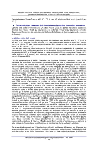 Accident vasculaire cérébral : prise en charge précoce (alerte, phase préhospitalière,
phase hospitalière initiale, indications de la thrombolyse)

l’hosptalisation d’Île-de-France (ARHIF), 7,9 % des IC admis en UNV sont thrombolysés
(231).
► Contre-indications classiques de la thrombolyse qui pourraient être remises en question

Comme cela a été développé dans un article récent (232), les contre-indications classiques
décrites dans l’étude NINDS qui pourraient pour certaines évoluer et qui pourraient permettre
d’augmenter le nombre de patients potentiellement éligibles à la thrombolyse sont évoquées
ci-dessous :
Le délai de moins de 3 heures

Il existe une méta analyse (217) reprenant les données des études NINDS, ECASS et
ATLANTIS qui suggère un effet du rt-PA pour des patients sélectionnés au-delà de 3 heures
jusqu’à 4 heures 30. Les résultats de l’étude ECASS III ont montré une efficacité du rt-PA
entre 3 et 4,5 heures (219).
Les résultats obtenus dans cette étude ECASS III amènent cependant à préconiser un
traitement le plus rapidement possible après le début des symptômes au vu des résultats
des études ECASS et ATLANTIS et de la méta analyse (217). Les résultats de l’étude IST-3
(délai inférieur à 6 heures) sont attendus et viendront peut-être conforter ces données
jusqu’à 6 heures (221).
L’accès systématique à l’IRM cérébrale en première intention permettra sans doute
d’étendre les indications du traitement par thrombolyse par voie IV, notamment au-delà de 3
heures ou chez les patients dont l’heure de début des symptômes n’est pas connue, ou lors
de convulsions à la phase initiale. Dans l’enquête française de 2006 portant sur l’accès à
l’imagerie cérébrale avant une thrombolyse, il apparaît que les centres qui ont thrombolysé
au-delà de 3 heures, étaient pour la plupart (12/15) des centres ayant accès à l’IRM en
première intention (150). Certains travaux suggèrent que la présélection des patients par les
données de l’IRM de diffusion et de perfusion permet non seulement d’identifier les patients
qui pourraient bénéficier de thrombolyse par voie IV dans un délai de moins de 3 heures
mais aussi au-delà de 3 heures (151,153,155,156,233,234). Des études montrent également
que l’IRM permet d’augmenter le nombre de patients éligibles pour la thrombolyse par
rapport au scanner (139,141,234-236). Dans une étude rétrospective multicentrique qui
portait sur 1 210 patients, il apparaît que l’utilisation de l’IRM pour sélectionner les patients
en vue d’une thrombolyse au-delà de 3 heures, est corrélée à un bon pronostic (151). Ce
résultat va dans le même sens que les données d’une étude de cohorte portant sur 382
patients qui a montré que les patients sélectionnés sur les données IRM avaient moins de
risque d’hémorragie symptomatique cérébrale et une mortalité à 3 mois moindre par rapport
aux patients sélectionnés sur la base des données scanographiques (avec respectivement
3 % versus 9 %, et 12 % versus 21 %) (234). L’étude prospective, multicentrique DEFUSE a
évalué la corrélation entre les données de l’IRM et le pronostic clinique de 74 patients
consécutifs ayant un IC thrombolysé par voie IV dans un délai entre 3 et 6 heures. Une IRM
avec des séquences de diffusion, perfusion et une ARM cérébrale était réalisée entre 3 et 6
heures après le début des symptômes et 3 à 6 heures après la réalisation de la thrombolyse
par voie IV. Les patients qui avaient une reperfusion précoce après thrombolyse avaient un
meilleur pronostic clinique lorsqu’ils avaient un mismatch initial par rapport à ceux qui
n’avaient pas de mismatch. En revanche, les patients avec un IC de grande taille, avaient un
risque d’hémorragie cérébrale après reperfusion important, alors qu’il y avait un mismatch
sur l’IRM initiale (155). Cette donnée suggère que même si l’analyse du mismatch pourra
sans doute permettre de mieux sélectionner les patients en vue d’une thrombolyse
notamment au-delà de 3 heures, il faudra aussi tenir compte d’autres données comme la
taille initiale de l’hypersignal en diffusion ou la persistance d’une occlusion artérielle.
Dans une étude portant sur 120 patients consécutifs traités par rt-PA dans les 3 heures, les
auteurs avaient pris comme critères d’exclusion les critères « classiques » de l’étude NINDS,
mais ils avaient aussi défini des critères d’inclusion ou d’exclusion spécifiques à l’IRM dans

HAS / Service des bonnes pratiques professionnelles / mai 2009
73

 
