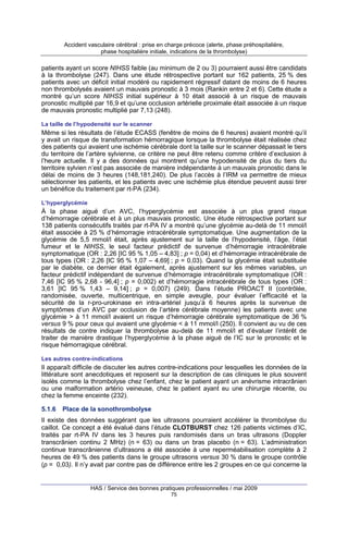 Accident vasculaire cérébral : prise en charge précoce (alerte, phase préhospitalière,
phase hospitalière initiale, indications de la thrombolyse)

patients ayant un score NIHSS faible (au minimum de 2 ou 3) pourraient aussi être candidats
à la thrombolyse (247). Dans une étude rétrospective portant sur 162 patients, 25 % des
patients avec un déficit initial modéré ou rapidement régressif datant de moins de 6 heures
non thrombolysés avaient un mauvais pronostic à 3 mois (Rankin entre 2 et 6). Cette étude a
montré qu’un score NIHSS initial supérieur à 10 était associé à un risque de mauvais
pronostic multiplié par 16,9 et qu’une occlusion artérielle proximale était associée à un risque
de mauvais pronostic multiplié par 7,13 (248).
La taille de l’hypodensité sur le scanner

Même si les résultats de l’étude ECASS (fenêtre de moins de 6 heures) avaient montré qu’il
y avait un risque de transformation hémorragique lorsque la thrombolyse était réalisée chez
des patients qui avaient une ischémie cérébrale dont la taille sur le scanner dépassait le tiers
du territoire de l’artère sylvienne, ce critère ne peut être retenu comme critère d’exclusion à
l’heure actuelle. Il y a des données qui montrent qu’une hypodensité de plus du tiers du
territoire sylvien n’est pas associée de manière indépendante à un mauvais pronostic dans le
délai de moins de 3 heures (148,181,240). De plus l’accès à l’IRM va permettre de mieux
sélectionner les patients, et les patients avec une ischémie plus étendue peuvent aussi tirer
un bénéfice du traitement par rt-PA (234).
L’hyperglycémie

À la phase aiguë d’un AVC, l’hyperglycémie est associée à un plus grand risque
d’hémorragie cérébrale et à un plus mauvais pronostic. Une étude rétrospective portant sur
138 patients consécutifs traités par rt-PA IV a montré qu’une glycémie au-delà de 11 mmol/l
était associée à 25 % d’hémorragie intracérébrale symptomatique. Une augmentation de la
glycémie de 5,5 mmol/l était, après ajustement sur la taille de l’hypodensité, l’âge, l’état
fumeur et le NIHSS, le seul facteur prédictif de survenue d’hémorragie intracérébrale
symptomatique (OR : 2,26 [IC 95 % 1,05 – 4,83] ; p = 0,04) et d’hémorragie intracérébrale de
tous types (OR : 2,26 [IC 95 % 1,07 – 4,69] ; p = 0,03). Quand la glycémie était substituée
par le diabète, ce dernier était également, après ajustement sur les mêmes variables, un
facteur prédictif indépendant de survenue d’hémorragie intracérébrale symptomatique (OR :
7,46 [IC 95 % 2,68 - 96,4] ; p = 0,002) et d’hémorragie intracérébrale de tous types (OR :
3,61 [IC 95 % 1,43 – 9,14] ; p = 0,007) (249). Dans l’étude PROACT II (contrôlée,
randomisée, ouverte, multicentrique, en simple aveugle, pour évaluer l’efficacité et la
sécurité de la r-pro-urokinase en intra-artériel jusqu’à 6 heures après la survenue de
symptômes d’un AVC par occlusion de l’artère cérébrale moyenne) les patients avec une
glycémie > à 11 mmol/l avaient un risque d’hémorragie cérébrale symptomatique de 36 %
versus 9 % pour ceux qui avaient une glycémie < à 11 mmol/l (250). Il convient au vu de ces
résultats de contre indiquer la thrombolyse au-delà de 11 mmol/l et d’évaluer l’intérêt de
traiter de manière drastique l’hyperglycémie à la phase aiguë de l’IC sur le pronostic et le
risque hémorragique cérébral.
Les autres contre-indications

Il apparaît difficile de discuter les autres contre-indications pour lesquelles les données de la
littérature sont anecdotiques et reposent sur la description de cas cliniques le plus souvent
isolés comme la thrombolyse chez l’enfant, chez le patient ayant un anévrisme intracrânien
ou une malformation artério veineuse, chez le patient ayant eu une chirurgie récente, ou
chez la femme enceinte (232).
5.1.6

Place de la sonothrombolyse

Il existe des données suggérant que les ultrasons pourraient accélérer la thrombolyse du
caillot. Ce concept a été évalué dans l’étude CLOTBURST chez 126 patients victimes d’IC,
traités par rt-PA IV dans les 3 heures puis randomisés dans un bras ultrasons (Doppler
transcrânien continu 2 MHz) (n = 63) ou dans un bras placebo (n = 63). L’administration
continue transcrânienne d’ultrasons a été associée à une reperméabilisation complète à 2
heures de 49 % des patients dans le groupe ultrasons versus 30 % dans le groupe contrôle
(p = 0,03). Il n’y avait par contre pas de différence entre les 2 groupes en ce qui concerne la

HAS / Service des bonnes pratiques professionnelles / mai 2009
75

 