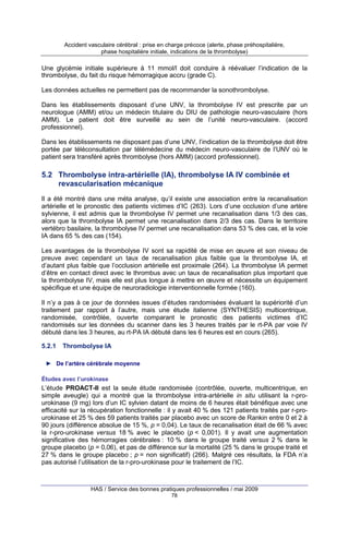 Accident vasculaire cérébral : prise en charge précoce (alerte, phase préhospitalière,
phase hospitalière initiale, indications de la thrombolyse)

Une glycémie initiale supérieure à 11 mmol/l doit conduire à réévaluer l’indication de la
thrombolyse, du fait du risque hémorragique accru (grade C).
Les données actuelles ne permettent pas de recommander la sonothrombolyse.
Dans les établissements disposant d’une UNV, la thrombolyse IV est prescrite par un
neurologue (AMM) et/ou un médecin titulaire du DIU de pathologie neuro-vasculaire (hors
AMM). Le patient doit être surveillé au sein de l’unité neuro-vasculaire. (accord
professionnel).
Dans les établissements ne disposant pas d’une UNV, l’indication de la thrombolyse doit être
portée par téléconsultation par télémédecine du médecin neuro-vasculaire de l’UNV où le
patient sera transféré après thrombolyse (hors AMM) (accord professionnel).

5.2 Thrombolyse intra-artérielle (IA), thrombolyse IA IV combinée et
revascularisation mécanique
Il a été montré dans une méta analyse, qu’il existe une association entre la recanalisation
artérielle et le pronostic des patients victimes d’IC (263). Lors d’une occlusion d’une artère
sylvienne, il est admis que la thrombolyse IV permet une recanalisation dans 1/3 des cas,
alors que la thrombolyse IA permet une recanalisation dans 2/3 des cas. Dans le territoire
vertébro basilaire, la thrombolyse IV permet une recanalisation dans 53 % des cas, et la voie
IA dans 65 % des cas (154).
Les avantages de la thrombolyse IV sont sa rapidité de mise en œuvre et son niveau de
preuve avec cependant un taux de recanalisation plus faible que la thrombolyse IA, et
d’autant plus faible que l’occlusion artérielle est proximale (264). La thrombolyse IA permet
d’être en contact direct avec le thrombus avec un taux de recanalisation plus important que
la thrombolyse IV, mais elle est plus longue à mettre en œuvre et nécessite un équipement
spécifique et une équipe de neuroradiologie interventionnelle formée (160).
Il n’y a pas à ce jour de données issues d’études randomisées évaluant la supériorité d’un
traitement par rapport à l’autre, mais une étude italienne (SYNTHESIS) multicentrique,
randomisée, contrôlée, ouverte comparant le pronostic des patients victimes d’IC
randomisés sur les données du scanner dans les 3 heures traités par le rt-PA par voie IV
débuté dans les 3 heures, au rt-PA IA débuté dans les 6 heures est en cours (265).
5.2.1

Thrombolyse IA

► De l’artère cérébrale moyenne
Études avec l’urokinase

L’étude PROACT-II est la seule étude randomisée (contrôlée, ouverte, multicentrique, en
simple aveugle) qui a montré que la thrombolyse intra-artérielle in situ utilisant la r-prourokinase (9 mg) lors d’un IC sylvien datant de moins de 6 heures était bénéfique avec une
efficacité sur la récupération fonctionnelle : il y avait 40 % des 121 patients traités par r-prourokinase et 25 % des 59 patients traités par placebo avec un score de Rankin entre 0 et 2 à
90 jours (différence absolue de 15 %, p = 0,04). Le taux de recanalisation était de 66 % avec
la r-pro-urokinase versus 18 % avec le placebo (p < 0,001). Il y avait une augmentation
significative des hémorragies cérébrales : 10 % dans le groupe traité versus 2 % dans le
groupe placebo (p = 0,06), et pas de différence sur la mortalité (25 % dans le groupe traité et
27 % dans le groupe placebo ; p = non significatif) (266). Malgré ces résultats, la FDA n’a
pas autorisé l’utilisation de la r-pro-urokinase pour le traitement de l’IC.

HAS / Service des bonnes pratiques professionnelles / mai 2009
78

 