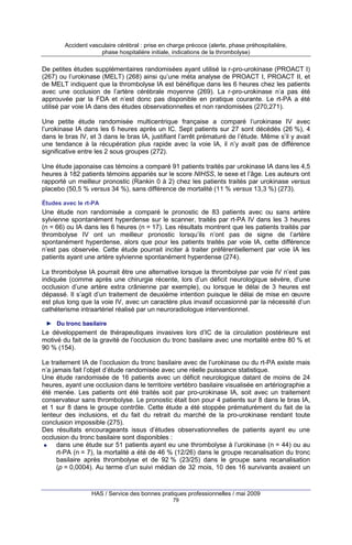 Accident vasculaire cérébral : prise en charge précoce (alerte, phase préhospitalière,
phase hospitalière initiale, indications de la thrombolyse)

De petites études supplémentaires randomisées ayant utilisé la r-pro-urokinase (PROACT I)
(267) ou l’urokinase (MELT) (268) ainsi qu’une méta analyse de PROACT I, PROACT II, et
de MELT indiquent que la thrombolyse IA est bénéfique dans les 6 heures chez les patients
avec une occlusion de l’artère cérébrale moyenne (269). La r-pro-urokinase n’a pas été
approuvée par la FDA et n’est donc pas disponible en pratique courante. Le rt-PA a été
utilisé par voie IA dans des études observationnelles et non randomisées (270,271).
Une petite étude randomisée multicentrique française a comparé l’urokinase IV avec
l’urokinase IA dans les 6 heures après un IC. Sept patients sur 27 sont décédés (26 %), 4
dans le bras IV, et 3 dans le bras IA, justifiant l’arrêt prématuré de l’étude. Même s’il y avait
une tendance à la récupération plus rapide avec la voie IA, il n’y avait pas de différence
significative entre les 2 sous groupes (272).
Une étude japonaise cas témoins a comparé 91 patients traités par urokinase IA dans les 4,5
heures à 182 patients témoins appariés sur le score NIHSS, le sexe et l’âge. Les auteurs ont
rapporté un meilleur pronostic (Rankin 0 à 2) chez les patients traités par urokinase versus
placebo (50,5 % versus 34 %), sans différence de mortalité (11 % versus 13,3 %) (273).
Études avec le rt-PA

Une étude non randomisée a comparé le pronostic de 83 patients avec ou sans artère
sylvienne spontanément hyperdense sur le scanner, traités par rt-PA IV dans les 3 heures
(n = 66) ou IA dans les 6 heures (n = 17). Les résultats montrent que les patients traités par
thrombolyse IV ont un meilleur pronostic lorsqu’ils n’ont pas de signe de l’artère
spontanément hyperdense, alors que pour les patients traités par voie IA, cette différence
n’est pas observée. Cette étude pourrait inciter à traiter préférentiellement par voie IA les
patients ayant une artère sylvienne spontanément hyperdense (274).
La thrombolyse IA pourrait être une alternative lorsque la thrombolyse par voie IV n’est pas
indiquée (comme après une chirurgie récente, lors d’un déficit neurologique sévère, d’une
occlusion d’une artère extra crânienne par exemple), ou lorsque le délai de 3 heures est
dépassé. Il s’agit d’un traitement de deuxième intention puisque le délai de mise en œuvre
est plus long que la voie IV, avec un caractère plus invasif occasionné par la nécessité d’un
cathéterisme intraartériel réalisé par un neuroradiologue interventionnel.
► Du tronc basilaire

Le développement de thérapeutiques invasives lors d’IC de la circulation postérieure est
motivé du fait de la gravité de l’occlusion du tronc basilaire avec une mortalité entre 80 % et
90 % (154).
Le traitement IA de l’occlusion du tronc basilaire avec de l’urokinase ou du rt-PA existe mais
n’a jamais fait l’objet d’étude randomisée avec une réelle puissance statistique.
Une étude randomisée de 16 patients avec un déficit neurologique datant de moins de 24
heures, ayant une occlusion dans le territoire vertébro basilaire visualisée en artériographie a
été menée. Les patients ont été traités soit par pro-urokinase IA, soit avec un traitement
conservateur sans thrombolyse. Le pronostic était bon pour 4 patients sur 8 dans le bras IA,
et 1 sur 8 dans le groupe contrôle. Cette étude a été stoppée prématurément du fait de la
lenteur des inclusions, et du fait du retrait du marché de la pro-urokinase rendant toute
conclusion impossible (275).
Des résultats encourageants issus d’études observationnelles de patients ayant eu une
occlusion du tronc basilaire sont disponibles :
dans une étude sur 51 patients ayant eu une thrombolyse à l’urokinase (n = 44) ou au
rt-PA (n = 7), la mortalité a été de 46 % (12/26) dans le groupe recanalisation du tronc
basilaire après thrombolyse et de 92 % (23/25) dans le groupe sans recanalisation
(p = 0,0004). Au terme d’un suivi médian de 32 mois, 10 des 16 survivants avaient un

HAS / Service des bonnes pratiques professionnelles / mai 2009
79

 