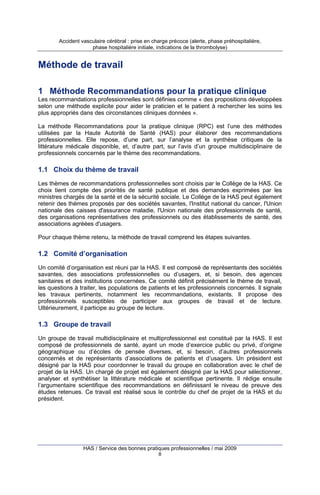 Accident vasculaire cérébral : prise en charge précoce (alerte, phase préhospitalière,
phase hospitalière initiale, indications de la thrombolyse)

Méthode de travail
1 Méthode Recommandations pour la pratique clinique
Les recommandations professionnelles sont définies comme « des propositions développées
selon une méthode explicite pour aider le praticien et le patient à rechercher les soins les
plus appropriés dans des circonstances cliniques données ».
La méthode Recommandations pour la pratique clinique (RPC) est l’une des méthodes
utilisées par la Haute Autorité de Santé (HAS) pour élaborer des recommandations
professionnelles. Elle repose, d’une part, sur l’analyse et la synthèse critiques de la
littérature médicale disponible, et, d’autre part, sur l’avis d’un groupe multidisciplinaire de
professionnels concernés par le thème des recommandations.

1.1 Choix du thème de travail
Les thèmes de recommandations professionnelles sont choisis par le Collège de la HAS. Ce
choix tient compte des priorités de santé publique et des demandes exprimées par les
ministres chargés de la santé et de la sécurité sociale. Le Collège de la HAS peut également
retenir des thèmes proposés par des sociétés savantes, l'Institut national du cancer, l'Union
nationale des caisses d'assurance maladie, l'Union nationale des professionnels de santé,
des organisations représentatives des professionnels ou des établissements de santé, des
associations agréées d'usagers.
Pour chaque thème retenu, la méthode de travail comprend les étapes suivantes.

1.2 Comité d’organisation
Un comité d’organisation est réuni par la HAS. Il est composé de représentants des sociétés
savantes, des associations professionnelles ou d’usagers, et, si besoin, des agences
sanitaires et des institutions concernées. Ce comité définit précisément le thème de travail,
les questions à traiter, les populations de patients et les professionnels concernés. Il signale
les travaux pertinents, notamment les recommandations, existants. Il propose des
professionnels susceptibles de participer aux groupes de travail et de lecture.
Ultérieurement, il participe au groupe de lecture.

1.3 Groupe de travail
Un groupe de travail multidisciplinaire et multiprofessionnel est constitué par la HAS. Il est
composé de professionnels de santé, ayant un mode d’exercice public ou privé, d’origine
géographique ou d’écoles de pensée diverses, et, si besoin, d’autres professionnels
concernés et de représentants d’associations de patients et d’usagers. Un président est
désigné par la HAS pour coordonner le travail du groupe en collaboration avec le chef de
projet de la HAS. Un chargé de projet est également désigné par la HAS pour sélectionner,
analyser et synthétiser la littérature médicale et scientifique pertinente. Il rédige ensuite
l’argumentaire scientifique des recommandations en définissant le niveau de preuve des
études retenues. Ce travail est réalisé sous le contrôle du chef de projet de la HAS et du
président.

HAS / Service des bonnes pratiques professionnelles / mai 2009
8

 