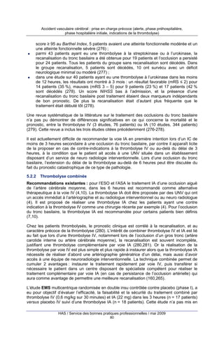 Accident vasculaire cérébral : prise en charge précoce (alerte, phase préhospitalière,
phase hospitalière initiale, indications de la thrombolyse)

score ≥ 95 au Barthel Index, 5 patients avaient une atteinte fonctionnelle modérée et un
une atteinte fonctionnelle sévère (276) ;
parmi 43 patients ayant eu une thrombolyse à la streptokinase ou à l’urokinase, la
recanalisation du tronc basilaire a été obtenue pour 19 patients et l’occlusion a persisté
pour 24 patients. Tous les patients du groupe sans recanalisation sont décédés. Dans
le groupe recanalisation, 5 patients sont décédés, 10 ont survécu avec un déficit
neurologique minimal ou modéré (277) ;
dans une étude sur 40 patients ayant eu une thrombolyse à l’urokinase dans les moins
de 12 heures, les résultats ont montré à 3 mois : un résultat favorable (mRS ≤ 2) pour
14 patients (35 %), mauvais (mRS 3 – 5) pour 9 patients (23 %) et 17 patients (42 %
sont décédés (278). Un score NIHSS bas à l’admission, et la présence d’une
recanalisation du tronc basilaire post traitement étaient deux marqueurs indépendants
de bon pronostic. De plus la recanalisation était d’autant plus fréquente que le
traitement était débuté tôt (278).
Une revue systématique de la littérature sur le traitement des occlusions du tronc basilaire
n’a pas pu démontrer de différences significatives en ce qui concerne la mortalité et le
pronostic, entre la thrombolyse IV (3 études, 76 patients) ou IA (10 études, 344 patients)
(279). Cette revue a inclus les trois études citées précédemment (276-278).
Il est actuellement difficile de recommander la voie IA en première intention lors d’un IC de
moins de 3 heures secondaire à une occlusion du tronc basilaire, par contre il apparaît licite
de la proposer en cas de contre-indications à la thrombolyse IV ou au-delà du délai de 3
heures, à la condition que le patient ait accès à une UNV située dans un établissement
disposant d’un service de neuro radiologie interventionnelle. Lors d’une occlusion du tronc
basilaire, l’extension du délai de la thrombolyse au-delà de 6 heures peut être discutée du
fait du pronostic catastrophique de ce type de pathologie.
5.2.2

Thrombolyse combinée

Recommandations existantes : pour l’ESO et l’ASA le traitement IA d’une occlusion aiguë
de l’artère cérébrale moyenne, dans les 6 heures est recommandé comme alternative
thérapeutique à la voie IV (4,10). La thrombolyse IA doit être proposée par des UNV qui ont
un accès immédiat à l’artériographie et au radiologue interventionnel ou au neuro radiologue
(4). Il est proposé de réaliser une thrombolyse IA chez les patients ayant une contre
indication à la thrombolyse IV comme une chirurgie récente par exemple (4). Pour l’occlusion
du tronc basilaire, la thrombolyse IA est recommandée pour certains patients bien définis
(7,10).
Chez les patients thrombolysés, le pronostic clinique est corrélé à la recanalisation, et au
caractère précoce de la thrombolyse (280). L’intérêt de combiner thrombolyse IV et IA est lié
au fait que lors d’une thrombolyse IV, notamment lors de l’occlusion d’un gros tronc (artère
carotide interne ou artère cérébrale moyenne), la recanalisation est souvent incomplète,
justifiant une thrombolyse complémentaire par voie IA (280,281). Or la réalisation de la
thrombolyse par voie IV est plus simple et plus rapide à instaurer alors que la thrombolyse IA
nécessite de réaliser d’abord une artériographie génératrice d’un délai, mais aussi d’avoir
accès à une équipe de neuroradiologie interventionnelle. La technique combinée permet de
cumuler 2 avantages : instaurer le traitement rapidement par voie IV, puis transférer si
nécessaire le patient dans un centre disposant de spécialiste compétent pour réaliser le
traitement complémentaire par voie IA (en cas de persistance de l’occlusion artérielle) qui
aura comme avantage de permettre une meilleure recanalisation (160,265).
L’étude EMS multicentrique randomisée en double insu contrôlée contre placebo (phase I), a
eu pour objectif d’évaluer l’efficacité, la faisabilité et la sécurité du traitement combiné par
thrombolyse IV (0,6 mg/kg sur 30 minutes) et IA (22 mg) dans les 3 heures (n = 17 patients)
versus placebo IV suivi d’une thrombolyse IA (n = 18 patients). Cette étude n’a pas mis en
HAS / Service des bonnes pratiques professionnelles / mai 2009
80

 