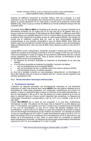 Accident vasculaire cérébral : prise en charge précoce (alerte, phase préhospitalière,
phase hospitalière initiale, indications de la thrombolyse)

évidence de différence concernant le pronostic clinique entre les 2 groupes. Il y avait
cependant un taux de recanalisation plus important dans le groupe IV IA combiné (54 %) par
rapport au groupe placebo/IA (10 %). Cette étude a montré que le traitement combiné était
faisable et sûr, mais n’a pas pu montrer de différence en termes d’efficacité clinique entre les
2 groupes (282).
Les études pilotes IMS-I et IMS-II de faisabilité et de sécurité, ont comparé l’utilisation de la
thrombolyse combinée (IV 0,6 mg/kg puis IA 22 mg) chez 80 et 76 patients dans les 3
heures à celle de la thrombolyse IV des patients de l’étude NINDS. La différence entre IMS-I
et IMS-II repose sur le cathéter délivrant le rt-PA en IA dans IMS-II qui est doté d’une sonde
à ultrasons dont l’objectif est d’accélérer la lyse du caillot (système EKOS). Ces études ont
montré que le traitement combiné était sûr, avec un taux d’hémorragies cérébrales
symptomatiques et une mortalité comparables à ceux de l’étude NINDS. Dans IMS-II les
patients ayant reçu le traitement combiné plus les ultrasons avaient un taux de recanalisation
totale ou partielle de 69 %, alors que ceux de IMS-I (sans ultrasons) avaient un taux de 55 %
(280,283).
L’essai IMS-III, ouvert, multicentrique, randomisé, de phase 3, financé par le NIH, aura pour
objectif de comparer la thrombolyse combinée IV et IA (0,6 mg/kg IV rt-PA suivi par rt-PA IA)
versus la thrombolyse IV seule (0,9 mg/kg, 90 mg maximum) administrée dans les 3 heures
suivant l’apparition des symtômes d’IC. Dans le groupe combiné, la thrombolyse IV sera
immédiatement suivie d’une angiographie :
en l’absence de thrombus accessible au traitement la thrombolyse IA ne sera pas
réalisée ;
si un thrombus accessible au traitement est identifié, il est prévu de réaliser :
soit une embolectomie avec le dispositif MERCI,
soit une thrombolyse IA avec un cathéter doté d’une sonde à ultrasons (EKOS),
soit thrombolyse IA avec un cathéter standard.
Le choix de la stratégie reviendra au neuroradiologue interventionnel. La thrombolyse IA
devra être débutée dans les 5 heures et réalisée dans les 7 heures suivant l’apparition des
premiers symptômes (149).
5.2.3

Revascularisation mécanique endovasculaire

► Thrombectomie mécanique

L’utilisation de dispositif permettant une thrombectomie mécanique et une dissolution
mécanique du caillot a été évaluée dans l’étude MERCI chez des patients inéligibles pour la
thrombolyse IV. Cette étude prospective, non randomisée, multicentrique qui a inclus 151
patients, a utilisé un dispositif IA apte à enlever un thrombus d’une artère intracrânienne. Le
taux de recanalisation a été de 48 % chez les patients qui avaient bénéficié de la mise en
place du dispositif dans les 8 heures suivant l’apparition des symptômes. La fréquence de
l’hémorragie intracrânienne symptomatique a été de 7,8 % et la mortalité a été de 44 %
(281,284).
L’étude MULTIMERCI est un essai de suivi prospectif, à un seul bras, multicentrique
international. Au total, 123 patients ont été inclus mais le dispositif n’a pu être déployé que
chez 111/123 patients. Ces patients, pour 30/111 avaient reçu un traitement par thrombolyse
IV non suivi de recanalisation, ou pour 81/111 avaient été déclarés inéligibles pour la
thrombolyse IV. L’essai a été mis en attente en raison des problèmes de sécurité en rapport
avec les hémorragies intracrâniennes et des violations de protocole. Les résultats ont montré
un taux de recanalisation de 54 % (60/111) après thrombectomie seule et de 69 % (77/111)
après thrombolyse rt-PA IA en complément de la thrombectomie (rt-PA IA administré en cas
d’échec de la thrombectomie ou pour traiter un embol distal non accessible au dispositif
après embolectomie proximale). La fréquence de l’hémorragie symptomatique intracrânienne
a été de 9 % (10/111), et la mortalité de 31 % (33/111) (285).

HAS / Service des bonnes pratiques professionnelles / mai 2009
81

 