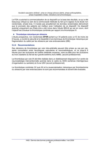Accident vasculaire cérébral : prise en charge précoce (alerte, phase préhospitalière,
phase hospitalière initiale, indications de la thrombolyse)

La FDA a autorisé la commercialisation de ce dispositif sur la base des résultats, ce qui a été
beaucoup critiqué au sein de la communauté médicale du fait qu’il s’agisse d’une étude non
randomisée, simple bras. Il n’existe pas actuellement de données randomisées démontrant
que le pronostic des patients est meilleur avec l’utilisation de ce dispositif. Ce dispositif
autorisé uniquement aux États-Unis a été inclus dans l’étude IMS-III qui est en cours, dont
l’objectif est d’évaluer la thrombolyse combinée par rapport à la thrombolyse IV.
► Thrombolyse mécanique par ultrasons

L’étude prospective, non randomisée EPAR portant sur 34 patients avec un IC de moins de
6 heures, a montré la sécurité et la faisabilité d’une technique de thrombolyse mécanique par
fragmentation du caillot par les ultrasons par voie endovasculaire (286).
5.2.4

Recommandations

Des décisions de thrombolyse par voie intra-artérielle peuvent être prises au cas par cas,
après concertation entre neurologues vasculaires et neuroradiologues, et ce jusqu’à 6
heures pour les occlusions de l’artère cérébrale moyenne, voire au-delà pour les occlusions
du tronc basilaire du fait de leur gravité extrême (hors AMM). (accord professionnel)
La thrombolyse par voie IA doit être réalisée dans un établissement disposant d’un centre de
neuroradiologie interventionnelle autorisé dans le cadre du SIOS (schémas interrégionaux
d’organisation ou sanitaire) et d’une UNV (accord professionnel).
La thrombolyse combinée (IV puis IA) et la revascularisation mécanique par thrombectomie
ou ultrasons par voie endovasculaire ne sont pas recommandées et doivent être évaluées.

HAS / Service des bonnes pratiques professionnelles / mai 2009
82

 