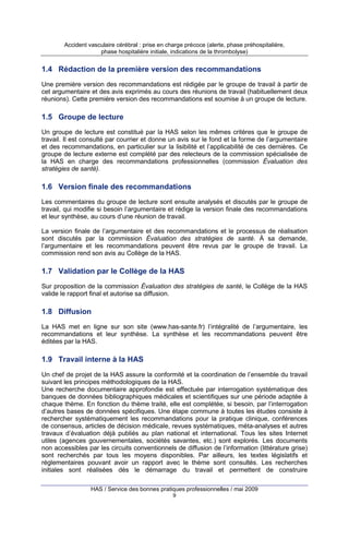 Accident vasculaire cérébral : prise en charge précoce (alerte, phase préhospitalière,
phase hospitalière initiale, indications de la thrombolyse)

1.4 Rédaction de la première version des recommandations
Une première version des recommandations est rédigée par le groupe de travail à partir de
cet argumentaire et des avis exprimés au cours des réunions de travail (habituellement deux
réunions). Cette première version des recommandations est soumise à un groupe de lecture.

1.5 Groupe de lecture
Un groupe de lecture est constitué par la HAS selon les mêmes critères que le groupe de
travail. Il est consulté par courrier et donne un avis sur le fond et la forme de l’argumentaire
et des recommandations, en particulier sur la lisibilité et l’applicabilité de ces dernières. Ce
groupe de lecture externe est complété par des relecteurs de la commission spécialisée de
la HAS en charge des recommandations professionnelles (commission Évaluation des
stratégies de santé).

1.6 Version finale des recommandations
Les commentaires du groupe de lecture sont ensuite analysés et discutés par le groupe de
travail, qui modifie si besoin l’argumentaire et rédige la version finale des recommandations
et leur synthèse, au cours d’une réunion de travail.
La version finale de l’argumentaire et des recommandations et le processus de réalisation
sont discutés par la commission Évaluation des stratégies de santé. À sa demande,
l’argumentaire et les recommandations peuvent être revus par le groupe de travail. La
commission rend son avis au Collège de la HAS.

1.7 Validation par le Collège de la HAS
Sur proposition de la commission Évaluation des stratégies de santé, le Collège de la HAS
valide le rapport final et autorise sa diffusion.

1.8 Diffusion
La HAS met en ligne sur son site (www.has-sante.fr) l’intégralité de l’argumentaire, les
recommandations et leur synthèse. La synthèse et les recommandations peuvent être
éditées par la HAS.

1.9 Travail interne à la HAS
Un chef de projet de la HAS assure la conformité et la coordination de l’ensemble du travail
suivant les principes méthodologiques de la HAS.
Une recherche documentaire approfondie est effectuée par interrogation systématique des
banques de données bibliographiques médicales et scientifiques sur une période adaptée à
chaque thème. En fonction du thème traité, elle est complétée, si besoin, par l’interrogation
d’autres bases de données spécifiques. Une étape commune à toutes les études consiste à
rechercher systématiquement les recommandations pour la pratique clinique, conférences
de consensus, articles de décision médicale, revues systématiques, méta-analyses et autres
travaux d’évaluation déjà publiés au plan national et international. Tous les sites Internet
utiles (agences gouvernementales, sociétés savantes, etc.) sont explorés. Les documents
non accessibles par les circuits conventionnels de diffusion de l’information (littérature grise)
sont recherchés par tous les moyens disponibles. Par ailleurs, les textes législatifs et
réglementaires pouvant avoir un rapport avec le thème sont consultés. Les recherches
initiales sont réalisées dès le démarrage du travail et permettent de construire
HAS / Service des bonnes pratiques professionnelles / mai 2009
9

 