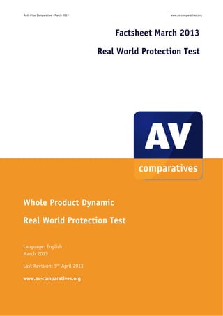 Anti-Virus Comparative - March 2013                        www.av-comparatives.org




                                              Factsheet March 2013

                                      Real World Protection Test




Whole Product Dynamic
Real World Protection Test

Language: English
March 2013

Last Revision: 9th April 2013

www.av-comparatives.org



                                        -1-
 