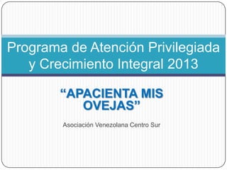 Programa de Atención Privilegiada
   y Crecimiento Integral 2013

        “APACIENTA MIS
           OVEJAS”
        Asociación Venezolana Centro Sur
 