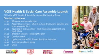 VCSE Health & Social Care Assembly Launch
With the VCSE Health & Social Care Assembly Steering Group
Session overview
12.30 Welcome and introduction
12.40 Assembly overview – what it is, how it will work, benefits and
emerging priorities
13.00 Your role in the Assembly - next steps in engagement and
work plans
13.15 Breakout session – shaping the plan
13.45 Comfort break
13.50 Update on the MOU/ Shared Ambition Initiative
14.10 Summary and next steps
14.15 Close
 
