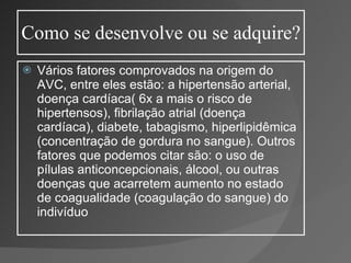 Como se desenvolve ou se adquire? Vários fatores comprovados na origem do AVC, entre eles estão: a hipertensão arterial, doença cardíaca( 6x a mais o risco de hipertensos), fibrilação atrial (doença cardíaca), diabete, tabagismo, hiperlipidêmica (concentração de gordura no sangue). Outros fatores que podemos citar são: o uso de pílulas anticoncepcionais, álcool, ou outras doenças que acarretem aumento no estado de coagualidade (coagulação do sangue) do indivíduo 