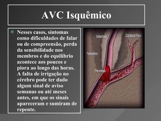 AVC Isquêmico Nesses casos, sintomas como dificuldades de falar ou de compreensão, perda da sensibilidade nos membros e do equilíbrio acontece aos poucos e piora ao longo das horas. A falta de irrigação no cérebro pode ter dado algum sinal de aviso semanas ou até meses antes, em que os sinais apareceram e sumiram de repente. 
