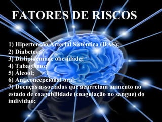 FATORES DE RISCOS 1) Hipertensão Arterial Sistêmica (HAS); 2) Diabetes; 3) Dislipidemia e obesidade; 4) Tabagismo; 5) Álcool; 6) Anticoncepcional oral; 7) Doenças associadas que acarretam aumento no estado de coagubilidade (coagulação no sangue) do individuo;  