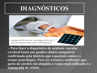 DIAGNÓSTICOS - Para fazer o diagnóstico de acidente vascular cerebral basta um quadro clínico compatível confirmado pela história que a paciente conta e o exame neurológico. Para ter certeza e confirmar que parte do cérebro foi atingida o exame mais utilizado é a  tomografia  de crânio. 