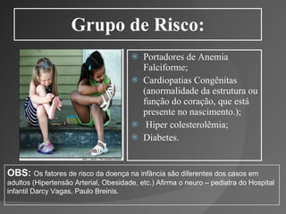 Grupo de Risco: Portadores de Anemia Falciforme;  Cardiopatias Congênitas (anormalidade da estrutura ou função do coração, que está presente no nascimento.);   Hiper colesterolêmia;  Diabetes. OBS:   Os fatores de risco da doença na infância são diferentes dos casos em adultos (Hipertensão Arterial, Obesidade, etc.) Afirma o neuro – pediatra do Hospital infantil Darcy Vagas, Paulo Breinis. 