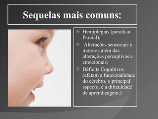 Sequelas mais comuns : Hemiplegias (paralisia Parcial); Alterações sensoriais e motoras além das alterações perceptivas e emocionais; Déficits Cognitivos (afetam a funcionalidade do cérebro, o principal aspecto, é a dificuldade de aprendizagem.) 