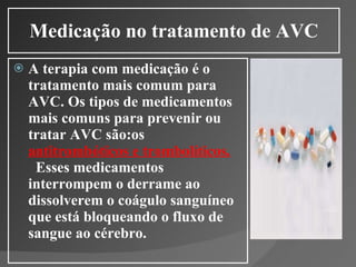 Medicação no tratamento de AVC A terapia com medicação é o tratamento mais comum para AVC. Os tipos de medicamentos mais comuns para prevenir ou tratar AVC são:os  antitrombóticos e trombolíticos.   Esses medicamentos interrompem o derrame ao dissolverem o coágulo sanguíneo que está bloqueando o fluxo de sangue ao cérebro. 