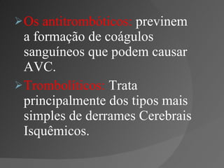 Os antitrombóticos:  previnem a formação de coágulos sanguíneos que podem causar AVC. Trombolíticos:  Trata principalmente dos tipos mais simples de derrames Cerebrais Isquêmicos. 