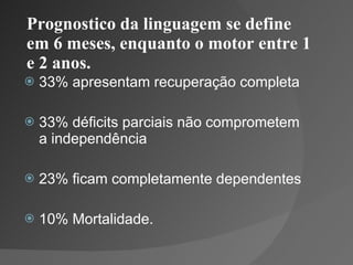 Prognostico da linguagem se define em 6 meses, enquanto o motor entre 1 e 2 anos. 33% apresentam recuperação completa 33% déficits parciais não comprometem a independência 23% ficam completamente dependentes 10% Mortalidade. 
