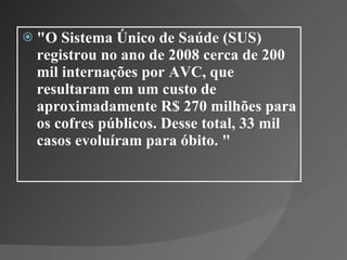 "O Sistema Único de Saúde (SUS) registrou no ano de 2008 cerca de 200 mil internações por AVC, que resultaram em um custo de aproximadamente R$ 270 milhões para os cofres públicos. Desse total, 33 mil casos evoluíram para óbito. " 