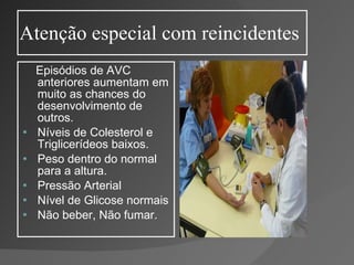 Atenção especial com reincidentes Episódios de AVC anteriores aumentam em muito as chances do desenvolvimento de outros. Níveis de Colesterol e Triglicerídeos baixos. Peso dentro do normal para a altura. Pressão Arterial Nível de Glicose normais Não beber, Não fumar. 