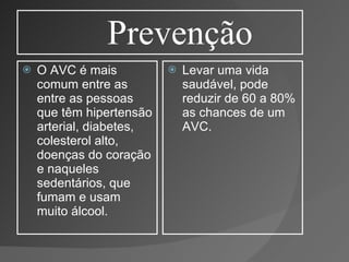 Prevenção O AVC é mais comum entre as entre as pessoas que têm hipertensão arterial, diabetes, colesterol alto, doenças do coração e naqueles sedentários, que fumam e usam muito álcool. Levar uma vida saudável, pode reduzir de 60 a 80% as chances de um AVC. 