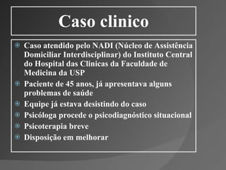 Caso clinico Caso atendido pelo NADI (Núcleo de Assistência Domiciliar Interdisciplinar) do Instituto Central do Hospital das Clinicas da Faculdade de Medicina da USP Paciente de 45 anos, já apresentava alguns problemas de saúde Equipe já estava desistindo do caso Psicóloga procede o psicodiagnóstico situacional Psicoterapia breve Disposição em melhorar 