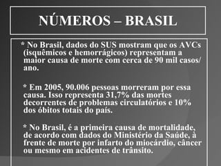 NÚMEROS – BRASIL * No Brasil, dados do SUS mostram que os AVCs (isquêmicos e hemorrágicos) representam a maior causa de morte com cerca de 90 mil casos/ano. * Em 2005, 90.006 pessoas morreram por essa causa. Isso representa 31,7% das mortes decorrentes de problemas circulatórios e 10% dos óbitos totais do país.  * No Brasil, é a primeira causa de mortalidade, de acordo com dados do Ministério da Saúde, à frente de morte por infarto do miocárdio, câncer ou mesmo em acidentes de trânsito. 