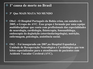 1º causa de morte no Brasil  3ª  Que MAIS MATA NO MUNDO  Obs1 - O Hospital Português da Bahia criou, em outubro de 2005, o Grupo do AVC. Esse grupo é formado por uma equipe multidisciplinar que conta com profissionais das especialidades de neurologia, cardiologia, fisioterapia, fonoaudióloga, endoscopia da deglutição (otorrinolaringologia), nutrição, enfermagem, psicologia, assistência social.  Ob2 – Foi inaugurado em 2007,no Hospital Espanhol,a Unidade de Recuperação Neurológica e Cardiológica que tem leitos especializados para o atendimento de pacientes com Acidente Vascular Cerebral (AVC).  