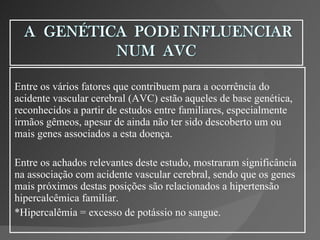 Entre os vários fatores que contribuem para a ocorrência do acidente vascular cerebral (AVC) estão aqueles de base genética, reconhecidos a partir de estudos entre familiares, especialmente irmãos gêmeos, apesar de ainda não ter sido descoberto um ou mais genes associados a esta doença.  Entre os achados relevantes deste estudo, mostraram significância na associação com acidente vascular cerebral, sendo que os genes mais próximos destas posições são relacionados a hipertensão hipercalcêmica familiar. *Hipercalêmia = excesso de potássio no sangue. 