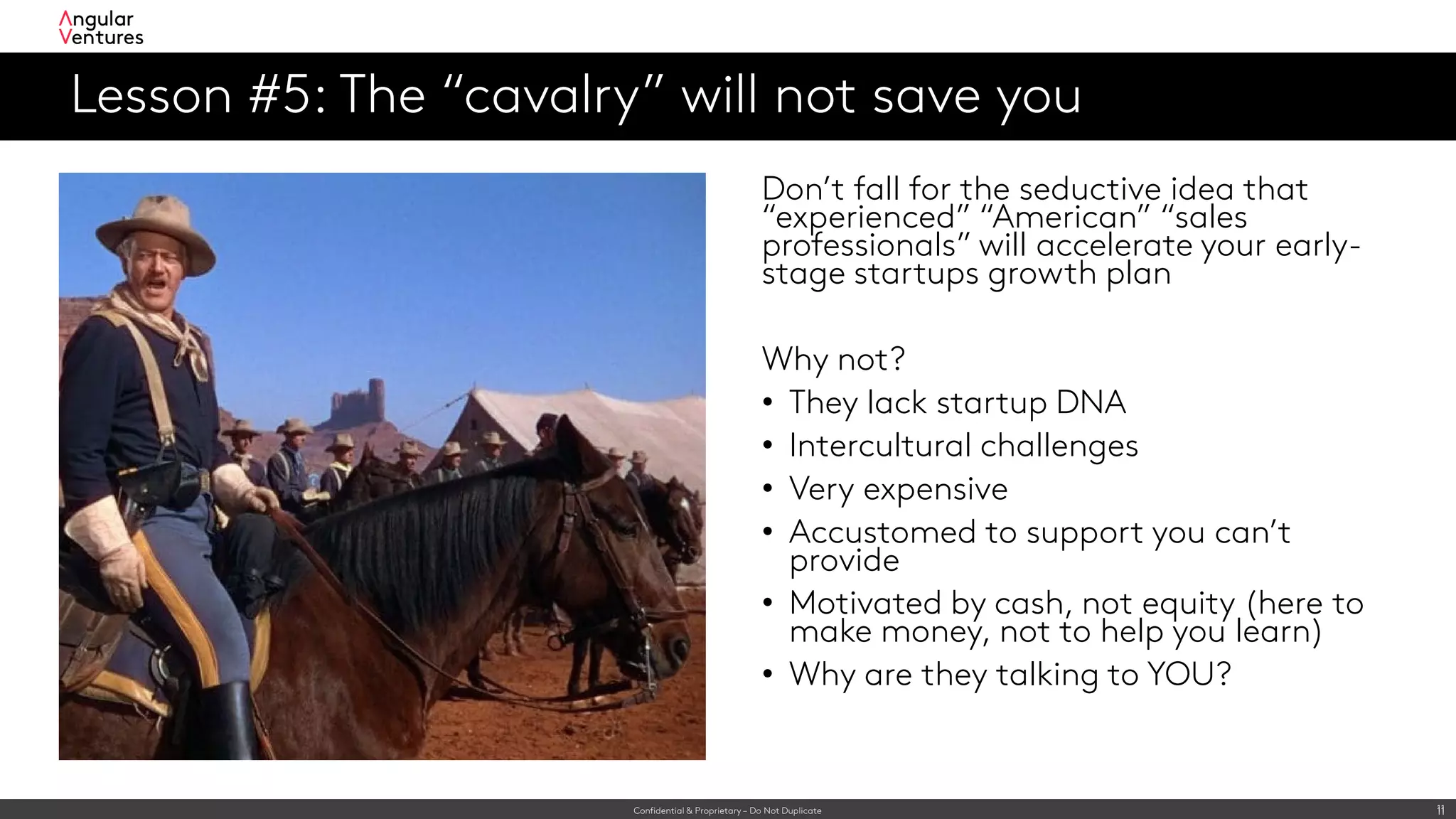 Confidential & Proprietary – Do Not Duplicate 11
Lesson #5: The “cavalry” will not save you
11
Don’t fall for the seductive idea that
“experienced” “American” “sales
professionals” will accelerate your early-
stage startups growth plan
Why not?
• They lack startup DNA
• Intercultural challenges
• Very expensive
• Accustomed to support you can’t
provide
• Motivated by cash, not equity (here to
make money, not to help you learn)
• Why are they talking to YOU?
 