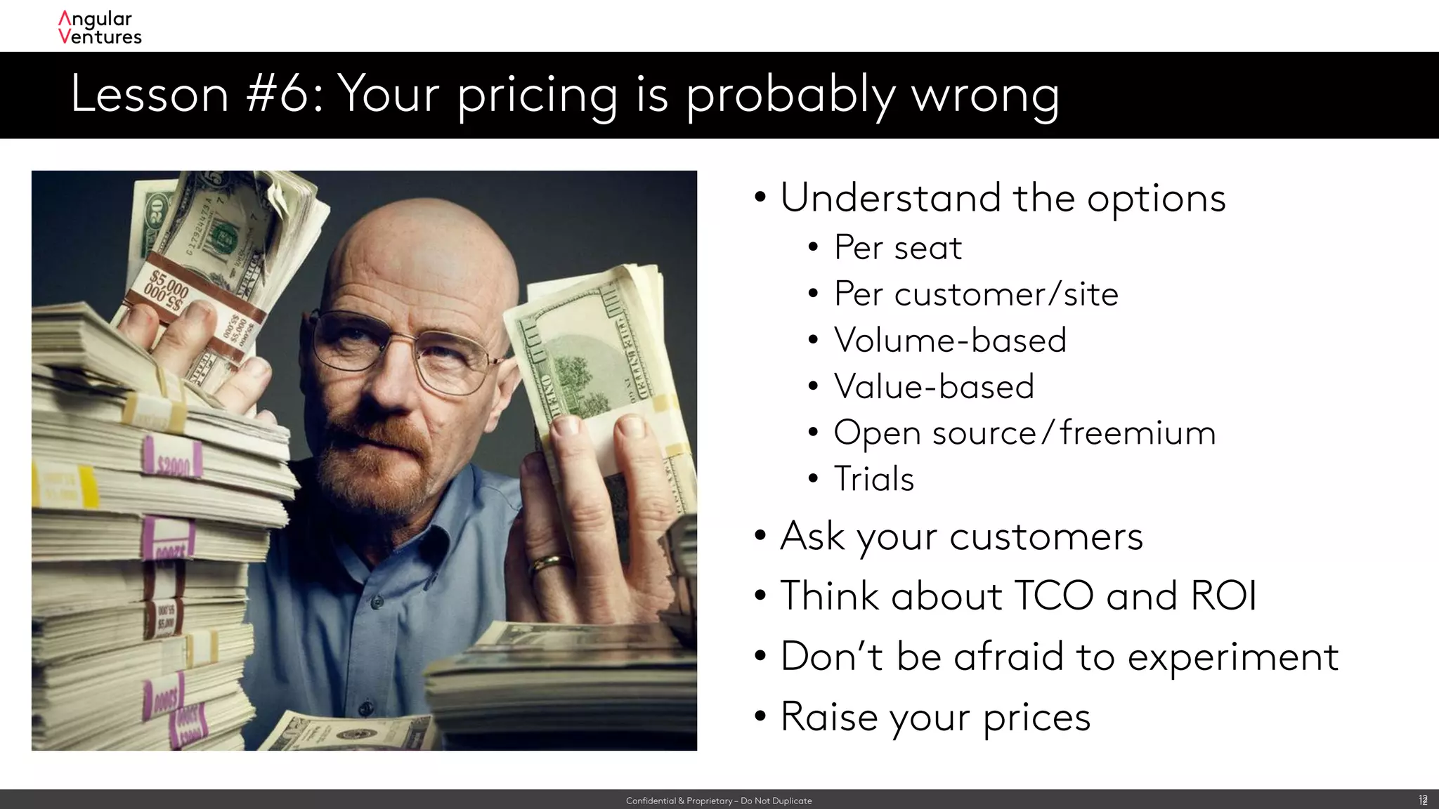 Confidential & Proprietary – Do Not Duplicate 12
Lesson #6: Your pricing is probably wrong
12
• Understand the options
• Per seat
• Per customer/site
• Volume-based
• Value-based
• Open source/freemium
• Trials
• Ask your customers
• Think about TCO and ROI
• Don’t be afraid to experiment
• Raise your prices
 