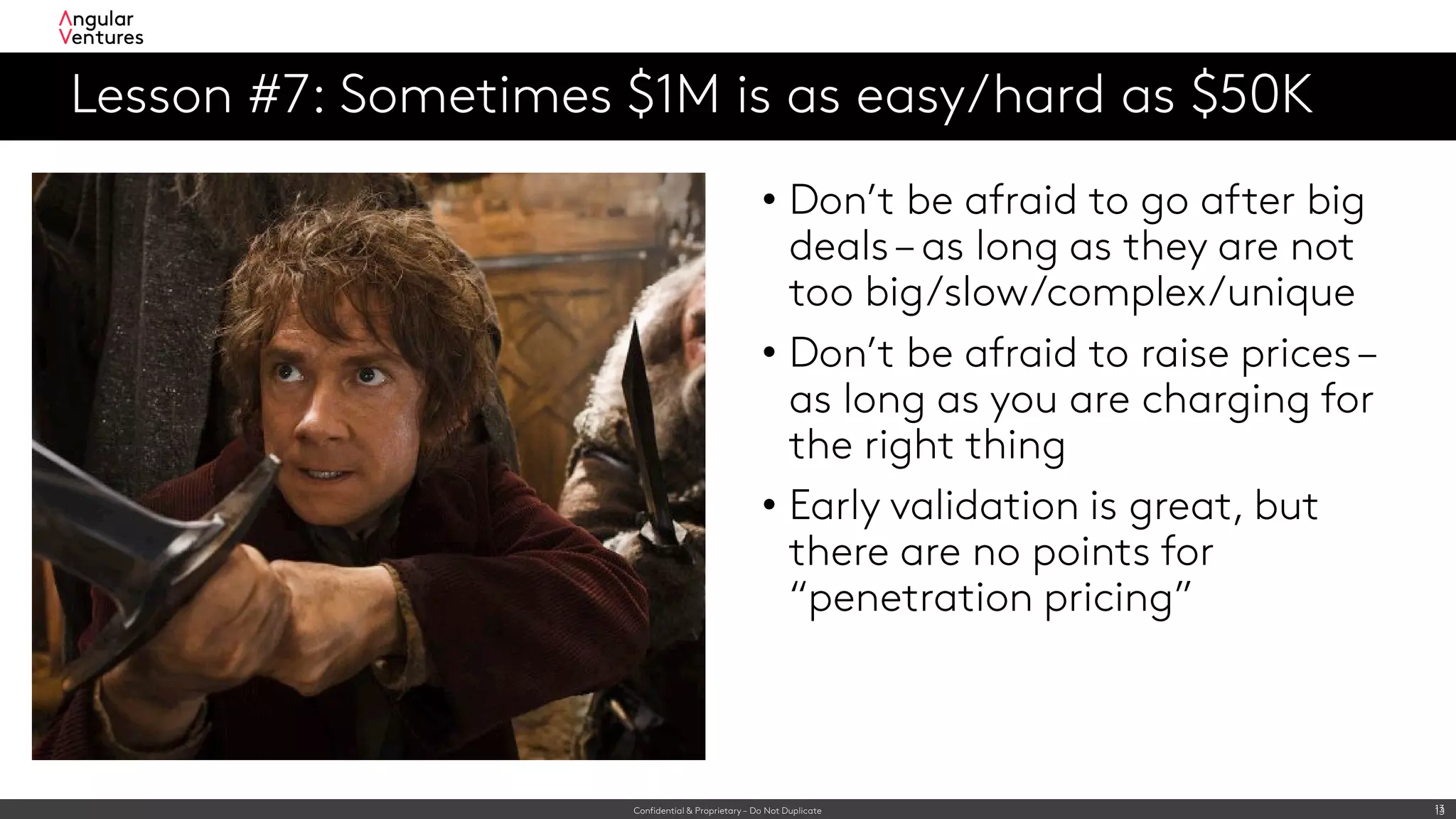 Confidential & Proprietary – Do Not Duplicate 13
Lesson #7: Sometimes $1M is as easy/hard as $50K
13
• Don’t be afraid to go after big
deals– as long as they are not
too big/slow/complex/unique
• Don’t be afraid to raise prices–
as long as you are charging for
the right thing
• Early validation is great, but
there are no points for
“penetration pricing”
 