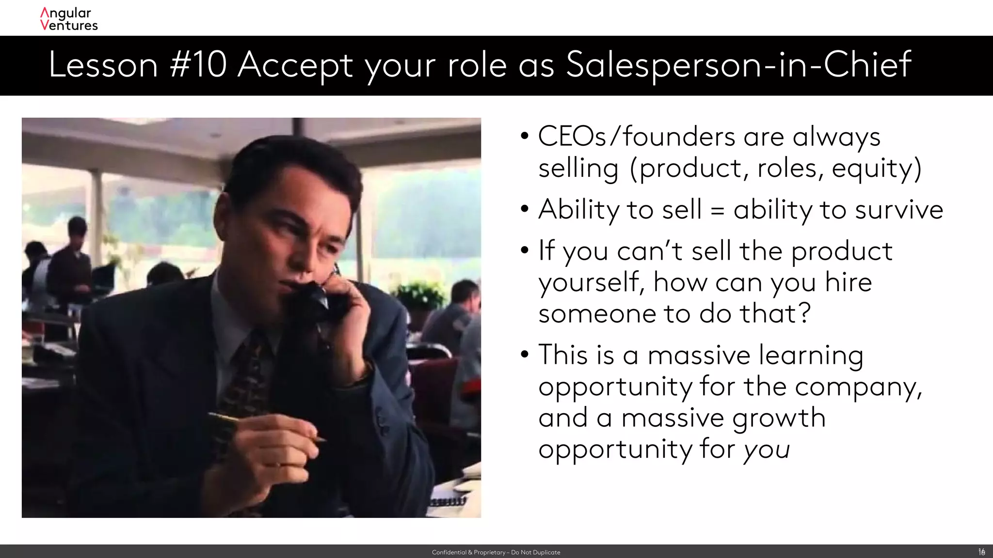 Confidential & Proprietary – Do Not Duplicate 16
Lesson #10 Accept your role as Salesperson-in-Chief
16
• CEOs/founders are always
selling (product, roles, equity)
• Ability to sell = ability to survive
• If you can’t sell the product
yourself, how can you hire
someone to do that?
• This is a massive learning
opportunity for the company,
and a massive growth
opportunity for you
 