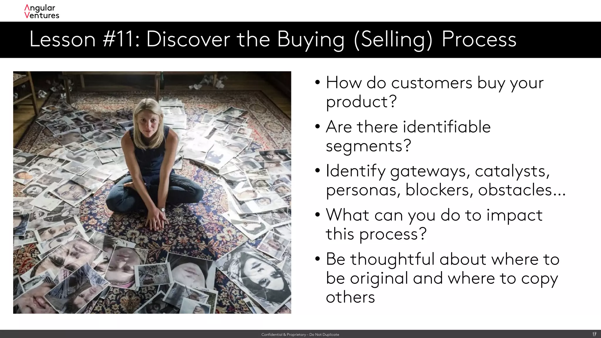Confidential & Proprietary – Do Not Duplicate 17
Lesson #11: Discover the Buying (Selling) Process
17
• How do customers buy your
product?
• Are there identifiable
segments?
• Identify gateways, catalysts,
personas, blockers, obstacles…
• What can you do to impact
this process?
• Be thoughtful about where to
be original and where to copy
others
 