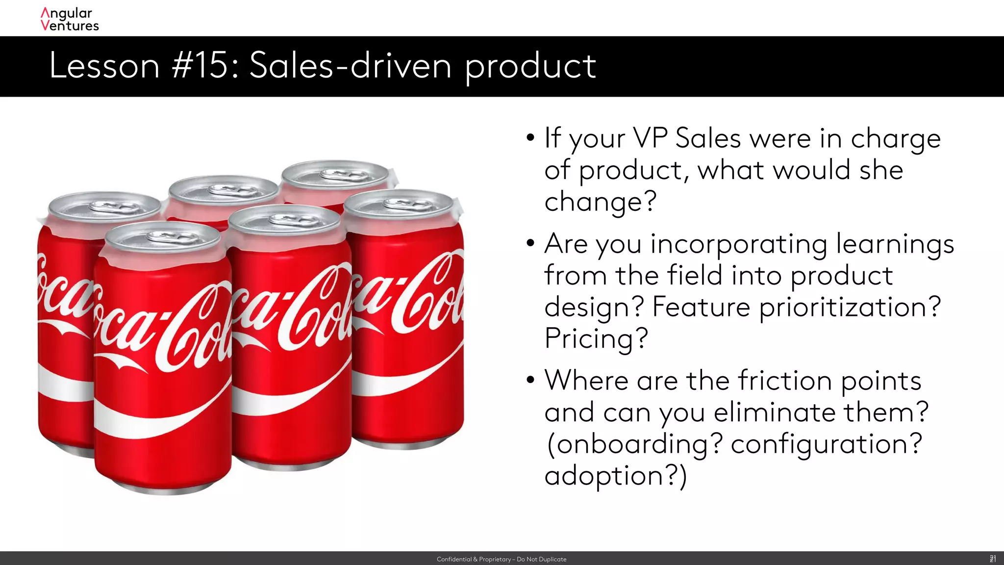 Confidential & Proprietary – Do Not Duplicate 21
Lesson #15: Sales-driven product
21
• If your VP Sales were in charge
of product, what would she
change?
• Are you incorporating learnings
from the field into product
design? Feature prioritization?
Pricing?
• Where are the friction points
and can you eliminate them?
(onboarding? configuration?
adoption?)
 