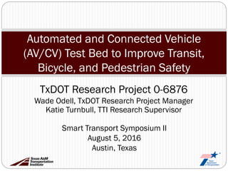 Automated and Connected Vehicle
(AV/CV) Test Bed to Improve Transit,
Bicycle, and Pedestrian Safety
Smart Transport Symposium II
August 5, 2016
Austin, Texas
TxDOT Research Project 0-6876
Wade Odell, TxDOT Research Project Manager
Katie Turnbull, TTI Research Supervisor
 