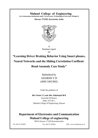 Malnad College of Engineering
(An Autonomous Institution under V
Hassan
“Learning Driver Braking Behavior Using Smart phones,
Neural Networks and
Road Anomaly Case Study
Mrs Triveni C L and Mrs Dakshayini M R
Malnad College of Engineering, Hassan
Department of Electronics and Communication
Malnad College of engineering
PB#21,
Tel: 08172-245093
Malnad College of Engineering
(An Autonomous Institution under Visvesvaraya Technological University
Hassan- 573202, Karnataka, India
A
Seminar report
on
Learning Driver Braking Behavior Using Smart phones,
Neural Networks and the Sliding Correlation Coeffient:
Road Anomaly Case Study”
Submitted by
ADARSH V D
(4MC14EC002)
Under the guidance of
Mrs Triveni C L and Mrs Dakshayini M R
Associate Professor,
Dept. of E & C,
Malnad College of Engineering, Hassan
Department of Electronics and Communication
Malnad College of engineering
PB#21,Hassan- 573202,Karnataka,India
Fax: 08172-245683 URL: www.mcehassan.ac.in
Malnad College of Engineering
niversity, Belagavi)
Learning Driver Braking Behavior Using Smart phones,
the Sliding Correlation Coeffient:
Department of Electronics and Communication
245683 URL: www.mcehassan.ac.in
 