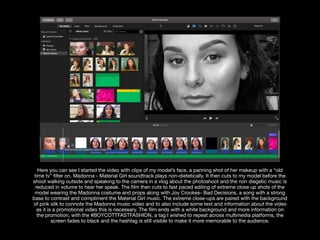 Here you can see I started the video with clips of my model’s face, a panning shot of her makeup with a “old
time tv” ﬁlter on. Madonna - Material Girl soundtrack plays non-dietetically. It then cuts to my model before the
shoot walking outside and speaking to the camera in a vlog about the photoshoot and the non diegetic music is
reduced in volume to hear her speak. The ﬁlm then cuts to fast paced editing of extreme close up shots of the
model wearing the Madonna costume and props along with Joy Crookes- Bad Decisions, a song with a strong
base to contrast and compliment the Material Girl music. The extreme close-ups are paired with the background
of pink silk to connote the Madonna music video and to also include some text and information about the video
as it is a promotional video this is necessary. The ﬁlm ends with a white background and more information on
the promotion, with the #BOYCOTTFASTFASHION, a tag I wished to repeat across multimedia platforms, the
screen fades to black and the hashtag is still visible to make it more memorable to the audience.
 