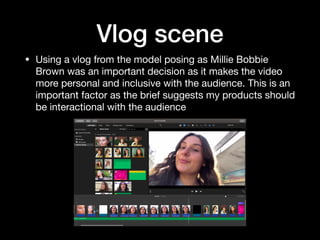 Vlog scene
• Using a vlog from the model posing as Millie Bobbie
Brown was an important decision as it makes the video
more personal and inclusive with the audience. This is an
important factor as the brief suggests my products should
be interactional with the audience
 
