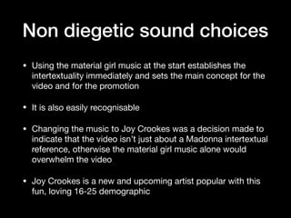Non diegetic sound choices
• Using the material girl music at the start establishes the
intertextuality immediately and sets the main concept for the
video and for the promotion

• It is also easily recognisable

• Changing the music to Joy Crookes was a decision made to
indicate that the video isn’t just about a Madonna intertextual
reference, otherwise the material girl music alone would
overwhelm the video

• Joy Crookes is a new and upcoming artist popular with this
fun, loving 16-25 demographic
 