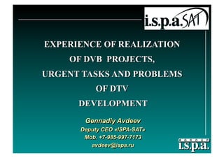 EXPERIENCE OF REALIZATION
    OF DVB PROJECTS,
URGENT TASKS AND PROBLEMS
          OF DTV
      DEVELOPMENT
       Gennadiy Avdeev
      Deputy CEO «ISPA-SAT»
       Мob. +7-985-997-7173
         avdeev@ispa.ru
 