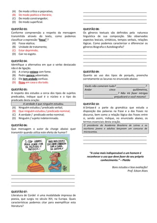 (A) De modo crítico e pejorativo;
(B) De modo poético e literário;
(C) De modo constrangedor;
(D) De modo superficial.
QUESTÃO 03:
Conforme compreensão a respeito da mensagem
transmitida através do texto, como podemos
classificar a expressão “fossa” ?
(A) Fossa séptica;
(B) Unidade de tratamento;
(C) Estar deprimido;
(D) Cair no esgoto.
QUESTÃO 04:
Identifique a alternativa em que o verbo destacado
não é de ligação.
(A) A criança estava com fome.
(B) Pedro parece adoentado.
(C) Ele tem andado confuso.
(D) Ficou em casa o dia todo.
QUESTÃO 05:
A respeito dos estudos a cerca dos tipos de sujeitos
predicados, indique qual é o núcleo e o tipo do
predicado desta oração:
A verdade é que ninguém estudou.
(A) Ninguém estudou / predicado verbal;
(B) Que ninguém estudou / predicado nominal;
(C) A verdade / predicado verbo-nominal;
(D) Ninguém / sujeito indeterminado.
QUESTÃO 06:
Que mensagem o autor da charge abaixo quer
transmitir quando utiliza este efeito de humor?
____________________________________________
____________________________________________
____________________________________________
____________________________________________
QUESTÃO 07:
Literatura de Cordel é uma modalidade impressa de
poesia, que surgiu no século XVI, na Europa. Quais
características podemos citar para exemplificar esta
literatura?
____________________________________________
____________________________________________
____________________________________________
____________________________________________
QUESTÃO 08:
Os gêneros textuais são definidos pela natureza
linguística de sua composição. São observados
aspectos lexicais, sintáticos, tempos verbais, relações
lógicas. Como podemos caracterizar e diferenciar os
gêneros Biografia e Autobiografia?
____________________________________________
____________________________________________
____________________________________________
____________________________________________
____________________________________________
QUESTÃO 09:
Quanto ao uso dos tipos de porquês, preencha
corretamente as lacunas no enunciado abaixo:
Vocês não comeram tudo? ____________________?
Andar cinco quilômetros,
_______________________? Não Vá fazer intrigas
____________________ prejudicará a você mesmo!
QUESTÃO 10:
A Sintaxe é a parte da gramática que estuda a
disposição das palavras na frase e a das frases no
discurso, bem como a relação lógica das frases entre
si, sendo assim, indique, no enunciado abaixo, os
termos essenciais desta oração.
O presidente da Academia Brasileira de Letras e os
escritores jovens e adultos lançaram um concurso de
microcontos.
____________________________________________
____________________________________________
____________________________________________
“A coisa mais indispensável a um homem é
reconhecer o uso que deve fazer do seu próprio
conhecimento.” – Platão
Bons estudos e boa avaliação!
Prof. Edson Alves
 