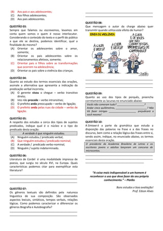 (B) Aos pais e aos adolescentes;
(C) Aos filhos adolescentes;
(D) Aos pais adolescentes.
QUESTÃO 03:
Sempre que falamos ou escrevemos, levamos em
conta quem somos e quem é nosso interlocutor.
Considerando o conteúdo do texto e o perfil do público
a que ele se destina, podemos identificar, qual a
finalidade do mesmo?
(A) Orientar os adolescentes sobre o amor,
somente;
(B) Orientar os pais adolescentes sobre os
relacionamentos afetivos, somente;
(C) Orientar pais e filhos sobre as transformações
que ocorrem na adolescência;
(D) Orientar os pais sobre a vivência das crianças.
QUESTÃO 04:
Quanto ao estudo dos termos essenciais das orações,
assinale a alternativa que apresenta a indicação da
predicação verbal incorreta.
(A) O gerente visou o chegue – verbo transitivo
direto;
(B) Isto não procede – verbo intransitivo;
(C) O prefeito anda preocupado – verbo de ligação;
(D) O prefeito anda pelas ruas da cidade – verbo de
ligação.
QUESTÃO 05:
A respeito dos estudos a cerca dos tipos de sujeitos
predicados, indique qual é o núcleo e o tipo do
predicado desta oração:
A verdade é que ninguém estudou.
(A) Ninguém estudou / predicado verbal;
(B) Que ninguém estudou / predicado nominal;
(C) A verdade / predicado verbo-nominal;
(D) Ninguém / sujeito indeterminado.
QUESTÃO 06:
Literatura de Cordel é uma modalidade impressa de
poesia, que surgiu no século XVI, na Europa. Quais
características podemos citar para exemplificar esta
literatura?
_____________________________________________
_____________________________________________
_____________________________________________
QUESTÃO 07:
Os gêneros textuais são definidos pela natureza
linguística de sua composição. São observados
aspectos lexicais, sintáticos, tempos verbais, relações
lógicas. Como podemos caracterizar e diferenciar os
gêneros Biografia e Autobiografia?
_____________________________________________
_____________________________________________
_____________________________________________
_____________________________________________
QUESTÃO 08:
Que mensagem o autor da charge abaixo quer
transmitir quando utiliza este efeito de humor?
_____________________________________________
_____________________________________________
_____________________________________________
QUESTÃO 09:
Quanto ao uso dos tipos de porquês, preencha
corretamente as lacunas no enunciado abaixo:
Vocês não comeram tudo? ____________________?
Andar cinco quilômetros, _______________________? Não
Vá fazer intrigas ____________________ prejudicará a
você mesmo!
QUESTÃO 10:
A Sintaxe é a parte da gramática que estuda a
disposição das palavras na frase e a das frases no
discurso, bem como a relação lógica das frases entre si,
sendo assim, indique, no enunciado abaixo, os termos
essenciais desta oração.
O presidente da Academia Brasileira de Letras e os
escritores jovens e adultos lançaram um concurso de
microcontos.
_____________________________________________
_____________________________________________
_______________________________________
“A coisa mais indispensável a um homem é
reconhecer o uso que deve fazer do seu próprio
conhecimento.” – Platão
Bons estudos e boa avaliação!
Prof. Edson Alves
 