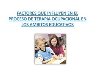FACTORES QUE INFLUYEN EN EL 
PROCESO DE TERAPIA OCUPACIONAL EN 
LOS AMBITOS EDUCATIVOS 
 