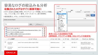 Copyright © 2016 Oracle and/or its affiliates. All rights reserved. |
容易なログの絞込み＆分析
10
収集されたログはすぐに検索可能に
条件に応じて自由検索が可能
(期間検索、クライアント情報、SQLコマンドの検索等)
•ログに含まれる情報 (時間、クライアント・ユーザ情報、オブジェト情報、
SQL、バインド値、エラー番号、エラーメッセージ、実行時間等)
•検索結果は、HTML、CSV形式での出力
 