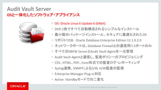 Copyright © 2016 Oracle and/or its affiliates. All rights reserved. |
Audit Vault Server
7
OSと一体化したソフトウェア・アプライアンス
• OS: Oracle Linux 6 Update 6 (64bit)
• DVD 2枚ですべて自動構成されるシンプルなインストール
• 最小限のパッケージインストール、セキュアに最適化されたOS
• リポジトリDB: Oracle Database Enterprise Edition 12.1.0.2.0
• ネットワークポートは、Database Firewallとの通信用に1ポートのみ
• すべてのDBFW ServerとAudit Vault Agentを一元管理
• Audit Vault Agentと通信し、監査ポリシーのプロビジョニング
• CSV、HTML、PDF、Excel形式での監査ログ・レポーティング
• Syslog連携、SNMPによるS/W, H/W監査の監視
• Enterprise Manager Plug-in対応
• Active -Standbyモードでの二重化
 