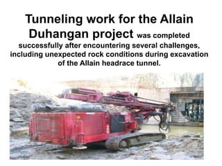 Tunneling work for the Allain
Duhangan project was completed
successfully after encountering several challenges,
including unexpected rock conditions during excavation
of the Allain headrace tunnel.
 