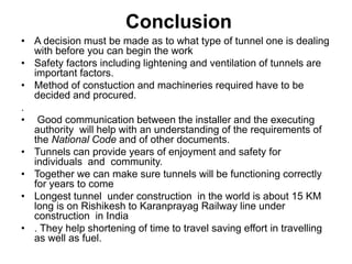 Conclusion
• A decision must be made as to what type of tunnel one is dealing
with before you can begin the work
• Safety factors including lightening and ventilation of tunnels are
important factors.
• Method of constuction and machineries required have to be
decided and procured.
.
• Good communication between the installer and the executing
authority will help with an understanding of the requirements of
the National Code and of other documents.
• Tunnels can provide years of enjoyment and safety for
individuals and community.
• Together we can make sure tunnels will be functioning correctly
for years to come
• Longest tunnel under construction in the world is about 15 KM
long is on Rishikesh to Karanprayag Railway line under
construction in India
• . They help shortening of time to travel saving effort in travelling
as well as fuel.
 